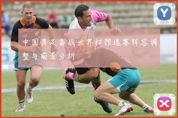 中国男足备战世界杯预选赛阵容调整与前景分析