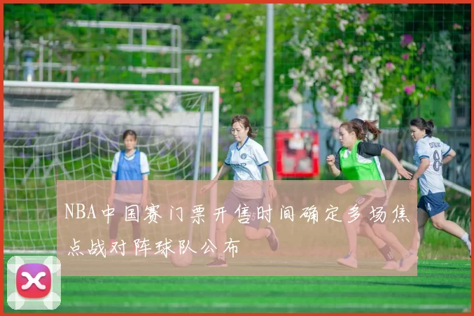 NBA中国赛门票开售时间确定多场焦点战对阵球队公布