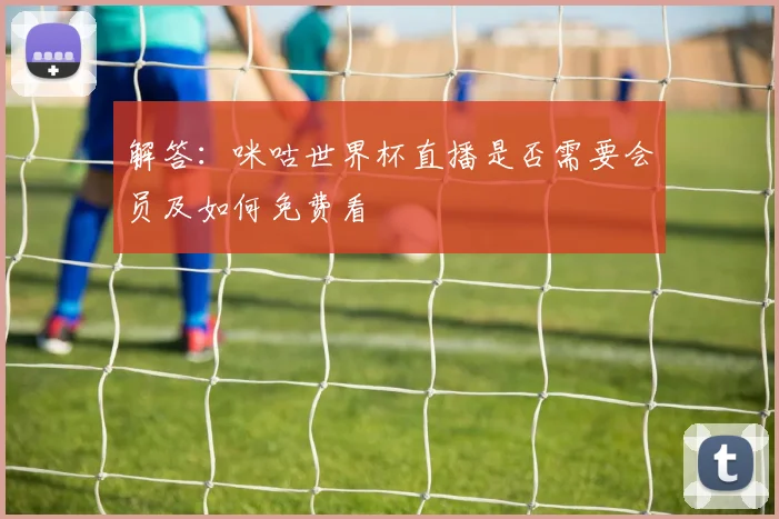 解答：咪咕世界杯直播是否需要会员及如何免费看